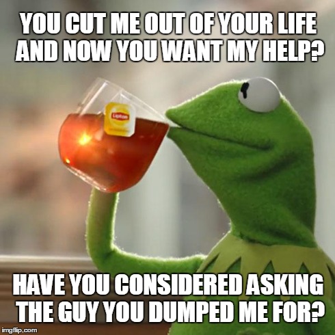 Ask The New Guy | YOU CUT ME OUT OF YOUR LIFE AND NOW YOU WANT MY HELP? HAVE YOU CONSIDERED ASKING THE GUY YOU DUMPED ME FOR? | image tagged in memes,but thats none of my business,kermit the frog | made w/ Imgflip meme maker