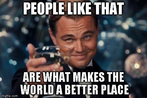 Leonardo Dicaprio Cheers Meme | PEOPLE LIKE THAT ARE WHAT MAKES THE WORLD A BETTER PLACE | image tagged in memes,leonardo dicaprio cheers | made w/ Imgflip meme maker