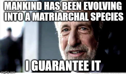 I Guarantee It | MANKIND HAS BEEN EVOLVING INTO A MATRIARCHAL SPECIES I GUARANTEE IT | image tagged in memes,i guarantee it | made w/ Imgflip meme maker