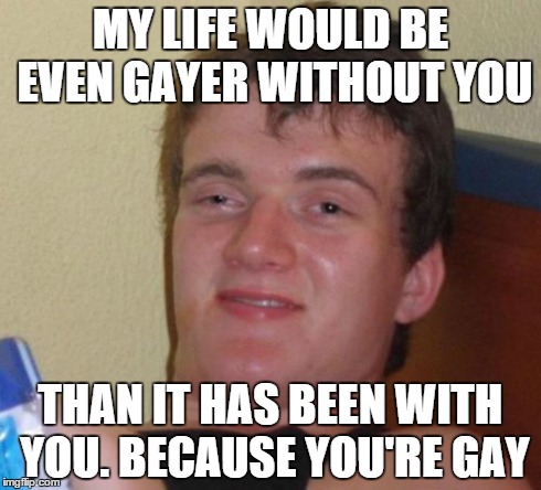 10 Guy Meme | MY LIFE WOULD BE EVEN GAYER WITHOUT YOU THAN IT HAS BEEN WITH YOU. BECAUSE YOU'RE GAY | image tagged in memes,10 guy,AdviceAnimals | made w/ Imgflip meme maker