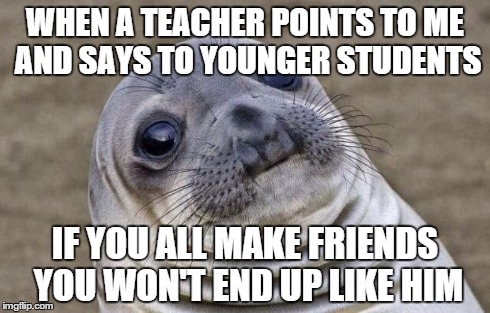 Awkward Moment Sealion | WHEN A TEACHER POINTS TO ME AND SAYS TO YOUNGER STUDENTS IF YOU ALL MAKE FRIENDS YOU WON'T END UP LIKE HIM | image tagged in memes,awkward moment sealion | made w/ Imgflip meme maker