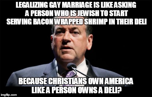 LEGALIZING GAY MARRIAGE IS LIKE ASKING A PERSON WHO IS JEWISH TO START SERVING BACON WRAPPED SHRIMP IN THEIR DELI BECAUSE CHRISTIANS OWN AME | image tagged in huckaren't,fuckabee,fascists,fascism,sfw | made w/ Imgflip meme maker