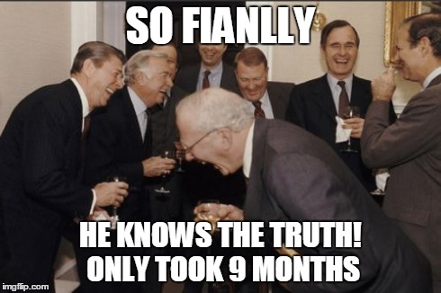 Laughing Men In Suits Meme | SO FIANLLY HE KNOWS THE TRUTH! ONLY TOOK 9 MONTHS | image tagged in memes,laughing men in suits | made w/ Imgflip meme maker