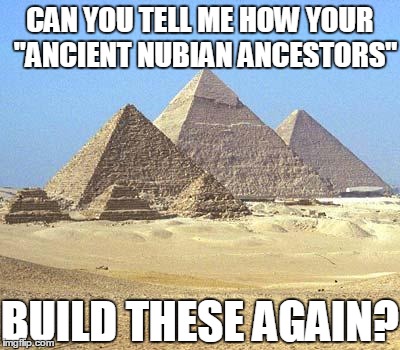 your "Ancient Nubian ancestors" enslaved thousands | CAN YOU TELL ME HOW YOUR "ANCIENT NUBIAN ANCESTORS" BUILD THESE AGAIN? | image tagged in pyramids | made w/ Imgflip meme maker