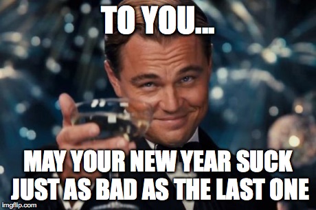 Leonardo Dicaprio Cheers | TO YOU... MAY YOUR NEW YEAR SUCK JUST AS BAD AS THE LAST ONE | image tagged in memes,leonardo dicaprio cheers | made w/ Imgflip meme maker