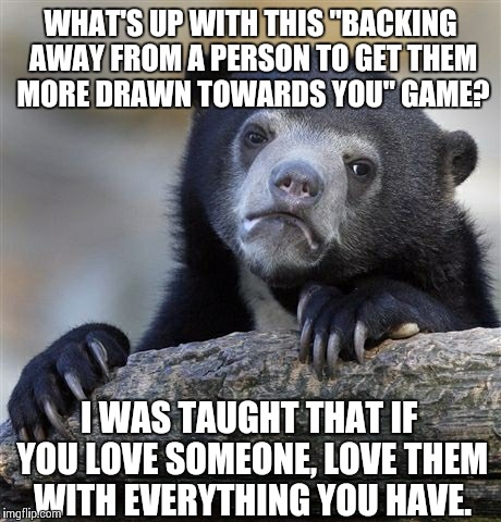 Confession Bear | WHAT'S UP WITH THIS "BACKING AWAY FROM A PERSON TO GET THEM MORE DRAWN TOWARDS YOU" GAME? I WAS TAUGHT THAT IF YOU LOVE SOMEONE, LOVE THEM W | image tagged in memes,confession bear | made w/ Imgflip meme maker