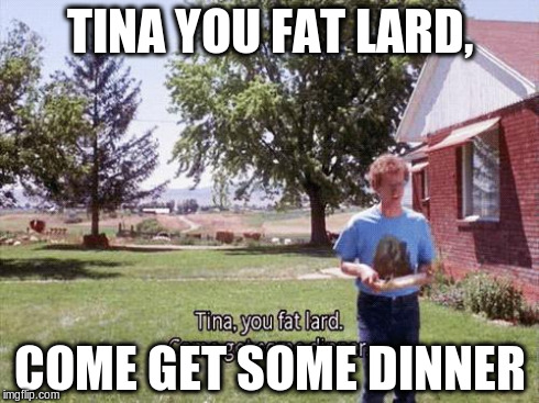 TINA YOU FAT LARD, COME GET SOME DINNER | image tagged in it's pretty much dinner | made w/ Imgflip meme maker