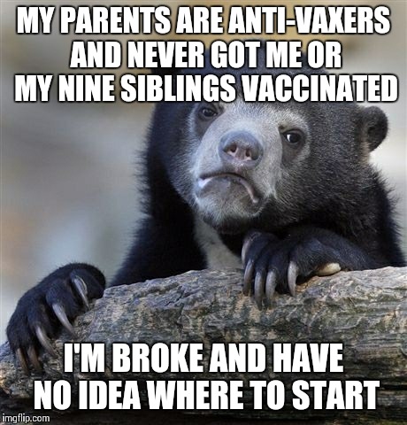 Confession Bear Meme | MY PARENTS ARE ANTI-VAXERS AND NEVER GOT ME OR MY NINE SIBLINGS VACCINATED I'M BROKE AND HAVE NO IDEA WHERE TO START | image tagged in memes,confession bear,AdviceAnimals | made w/ Imgflip meme maker