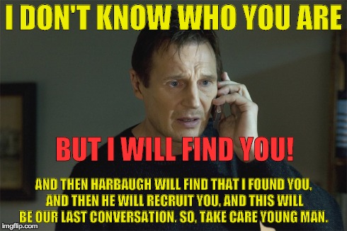 I DON'T KNOW WHO YOU ARE BUT I WILL FIND YOU! AND THEN HARBAUGH WILL FIND THAT I FOUND YOU, AND THEN HE WILL RECRUIT YOU, AND THIS WILL BE O | made w/ Imgflip meme maker
