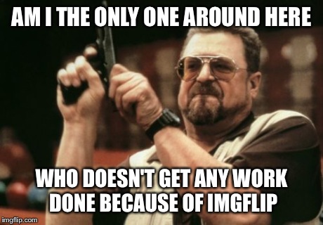 Imgflip going to get me fired | AM I THE ONLY ONE AROUND HERE WHO DOESN'T GET ANY WORK DONE BECAUSE OF IMGFLIP | image tagged in memes,am i the only one around here,funny memes,meme,funny,john goodman | made w/ Imgflip meme maker