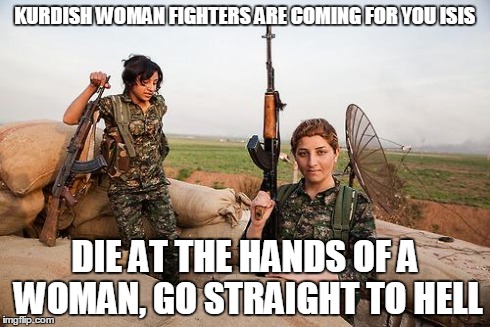 Female Kurdish fighters against ISIS | KURDISH WOMAN FIGHTERS ARE COMING FOR YOU ISIS DIE AT THE HANDS OF A WOMAN, GO STRAIGHT TO HELL | image tagged in female kurdish fighters against isis | made w/ Imgflip meme maker