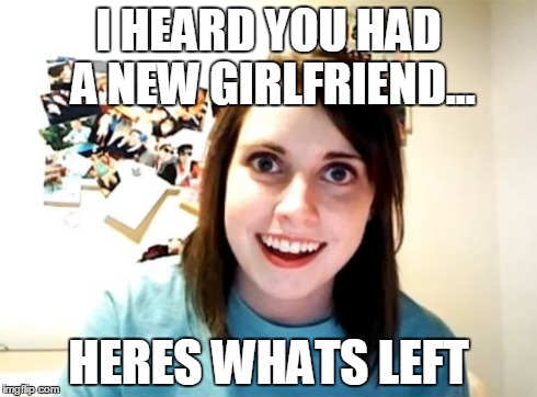 Overly Attached Girlfriend | I HEARD YOU HAD A NEW GIRLFRIEND... HERES WHATS LEFT | image tagged in memes,overly attached girlfriend | made w/ Imgflip meme maker