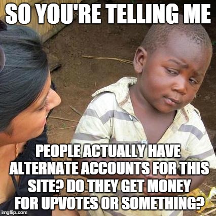 Third World Skeptical Kid Meme | SO YOU'RE TELLING ME PEOPLE ACTUALLY HAVE ALTERNATE ACCOUNTS FOR THIS SITE? DO THEY GET MONEY FOR UPVOTES OR SOMETHING? | image tagged in memes,third world skeptical kid | made w/ Imgflip meme maker