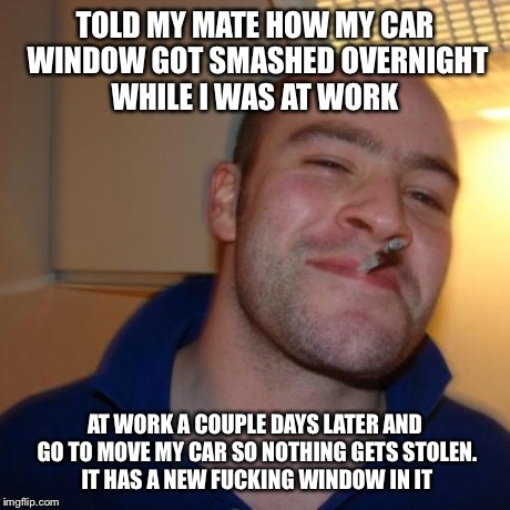 Good Guy Greg Meme | TOLD MY MATE HOW MY CAR WINDOW GOT SMASHED OVERNIGHT WHILE I WAS AT WORK AT WORK A COUPLE DAYS LATER AND GO TO MOVE MY CAR SO NOTHING GETS S | image tagged in memes,good guy greg,AdviceAnimals | made w/ Imgflip meme maker