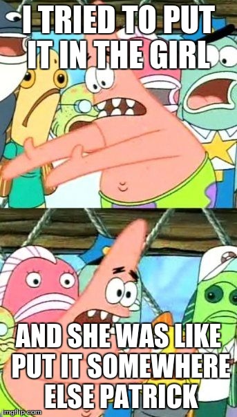 Put It Somewhere Else Patrick Meme | I TRIED TO PUT IT IN THE GIRL AND SHE WAS LIKE PUT IT SOMEWHERE ELSE PATRICK | image tagged in memes,put it somewhere else patrick | made w/ Imgflip meme maker