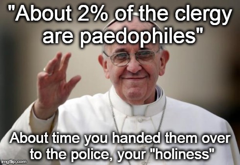 Pope Francis | "About 2% of the clergy are paedophiles" About time you handed them over to the police, your "holiness" | image tagged in pope francis,god,bible,religion,jesus,pedophile | made w/ Imgflip meme maker