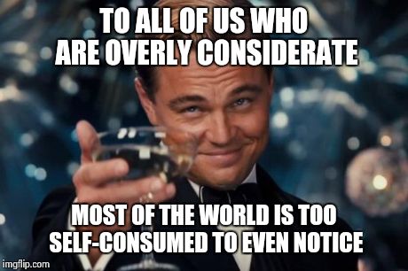 Leonardo Dicaprio Cheers Meme | TO ALL OF US WHO ARE OVERLY CONSIDERATE MOST OF THE WORLD IS TOO SELF-CONSUMED TO EVEN NOTICE | image tagged in memes,leonardo dicaprio cheers | made w/ Imgflip meme maker