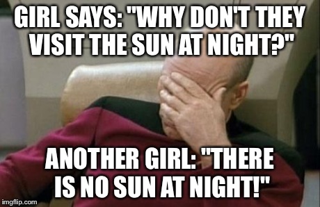 Captain Picard Facepalm | GIRL SAYS: "WHY DON'T THEY VISIT THE SUN AT NIGHT?" ANOTHER GIRL: "THERE IS NO SUN AT NIGHT!" | image tagged in memes,captain picard facepalm | made w/ Imgflip meme maker