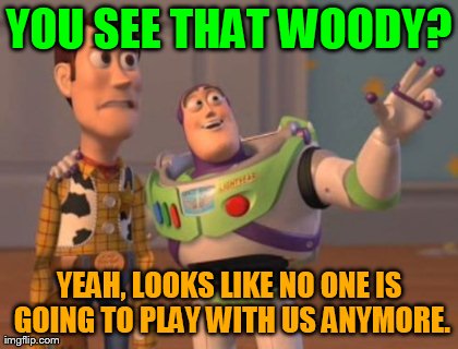 X, X Everywhere Meme | YOU SEE THAT WOODY? YEAH, LOOKS LIKE NO ONE IS GOING TO PLAY WITH US ANYMORE. | image tagged in memes,x x everywhere | made w/ Imgflip meme maker