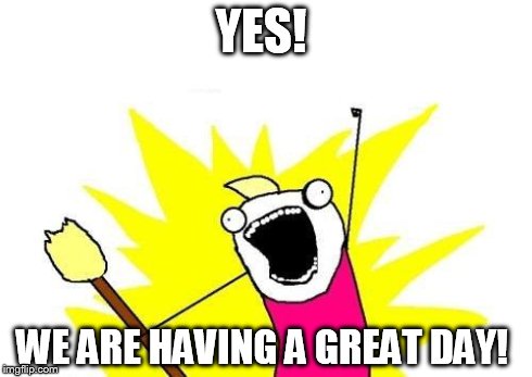 X All The Y | YES! WE ARE HAVING A GREAT DAY! | image tagged in memes,x all the y | made w/ Imgflip meme maker