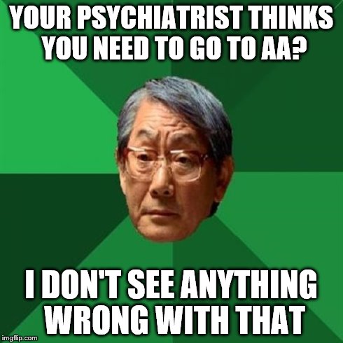 High Expectations Asian Father | YOUR PSYCHIATRIST THINKS YOU NEED TO GO TO AA? I DON'T SEE ANYTHING WRONG WITH THAT | image tagged in memes,high expectations asian father | made w/ Imgflip meme maker