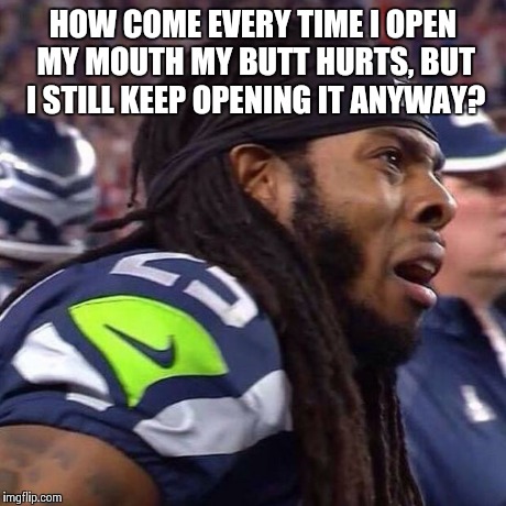 Richard Sherman saaaad | HOW COME EVERY TIME I OPEN MY MOUTH MY BUTT HURTS, BUT I STILL KEEP OPENING IT ANYWAY? | image tagged in richard sherman saaaad | made w/ Imgflip meme maker