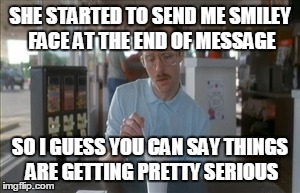 So I Guess You Can Say Things Are Getting Pretty Serious Meme | SHE STARTED TO SEND ME SMILEY FACE AT THE END OF MESSAGE SO I GUESS YOU CAN SAY THINGS ARE GETTING PRETTY SERIOUS | image tagged in memes,so i guess you can say things are getting pretty serious | made w/ Imgflip meme maker