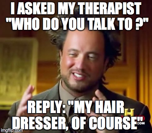 Ancient Aliens Meme | I ASKED MY THERAPIST "WHO DO YOU TALK TO ?" REPLY: "MY HAIR DRESSER, OF COURSE" | image tagged in memes,ancient aliens | made w/ Imgflip meme maker