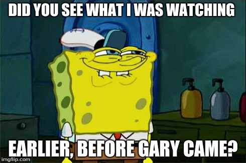 Don't You Squidward Meme | DID YOU SEE WHAT I WAS WATCHING EARLIER, BEFORE GARY CAME? | image tagged in memes,dont you squidward | made w/ Imgflip meme maker