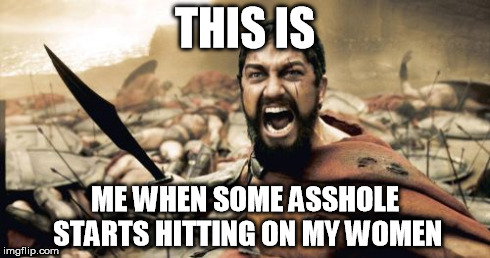 Sparta Leonidas Meme | THIS IS ME WHEN SOME ASSHOLE STARTS HITTING ON MY WOMEN | image tagged in memes,sparta leonidas | made w/ Imgflip meme maker