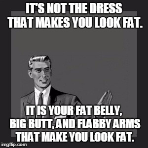 Kill Yourself Guy Meme | IT'S NOT THE DRESS THAT MAKES YOU LOOK FAT. IT IS YOUR FAT BELLY, BIG BUTT, AND FLABBY ARMS THAT MAKE YOU LOOK FAT. | image tagged in memes,kill yourself guy | made w/ Imgflip meme maker