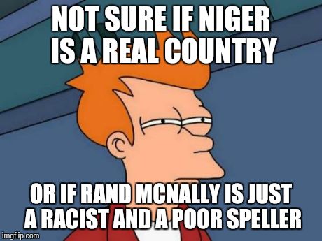 Futurama Fry | NOT SURE IF NIGER IS A REAL COUNTRY OR IF RAND MCNALLY IS JUST A RACIST AND A POOR SPELLER | image tagged in memes,futurama fry | made w/ Imgflip meme maker