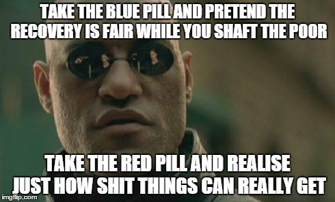 Matrix Morpheus Meme | TAKE THE BLUE PILL AND PRETEND THE RECOVERY IS FAIR WHILE YOU SHAFT THE POOR TAKE THE RED PILL AND REALISE JUST HOW SHIT THINGS CAN REALLY G | image tagged in memes,matrix morpheus | made w/ Imgflip meme maker