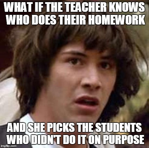 school conspiracy | WHAT IF THE TEACHER KNOWS WHO DOES THEIR HOMEWORK AND SHE PICKS THE STUDENTS WHO DIDN'T DO IT ON PURPOSE | image tagged in memes,conspiracy keanu | made w/ Imgflip meme maker