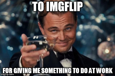 Leonardo Dicaprio Cheers | TO IMGFLIP FOR GIVING ME SOMETHING TO DO AT WORK | image tagged in memes,leonardo dicaprio cheers | made w/ Imgflip meme maker