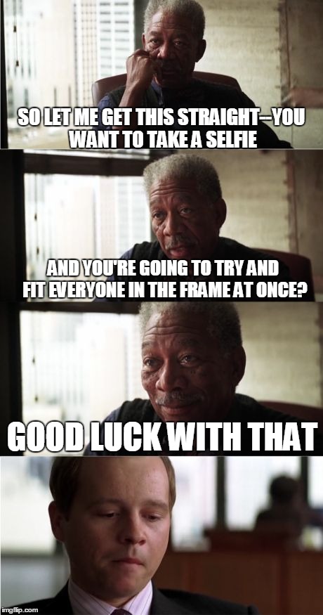 Morgan Freeman Good Luck | SO LET ME GET THIS STRAIGHT--YOU WANT TO TAKE A SELFIE AND YOU'RE GOING TO TRY AND FIT EVERYONE IN THE FRAME AT ONCE? GOOD LUCK WITH THAT | image tagged in memes,morgan freeman good luck | made w/ Imgflip meme maker