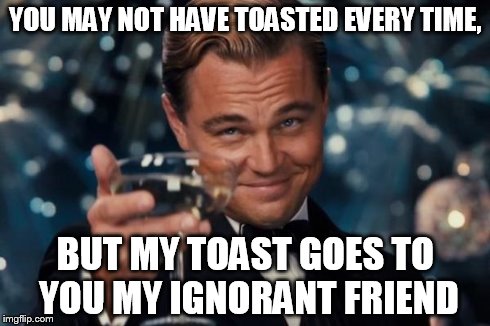 Leonardo Dicaprio Cheers Meme | YOU MAY NOT HAVE TOASTED EVERY TIME, BUT MY TOAST GOES TO YOU MY IGNORANT FRIEND | image tagged in memes,leonardo dicaprio cheers | made w/ Imgflip meme maker