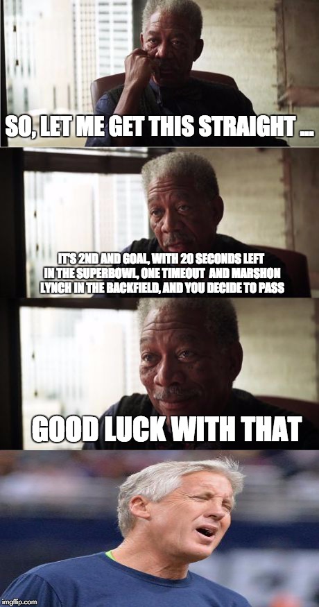 Morgan Freeman Good Luck Meme | SO, LET ME GET THIS STRAIGHT ... IT'S 2ND AND GOAL, WITH 20 SECONDS LEFT IN THE SUPERBOWL, ONE TIMEOUT  AND MARSHON LYNCH IN THE BACKFIELD,  | image tagged in memes,morgan freeman good luck | made w/ Imgflip meme maker