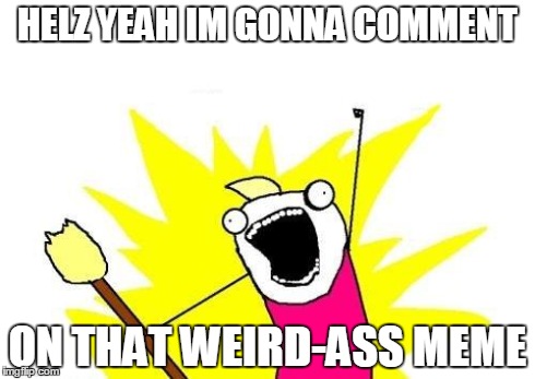 you know the ones | HELZ YEAH IM GONNA COMMENT ON THAT WEIRD-ASS MEME | image tagged in memes,x all the y,weird,comments | made w/ Imgflip meme maker