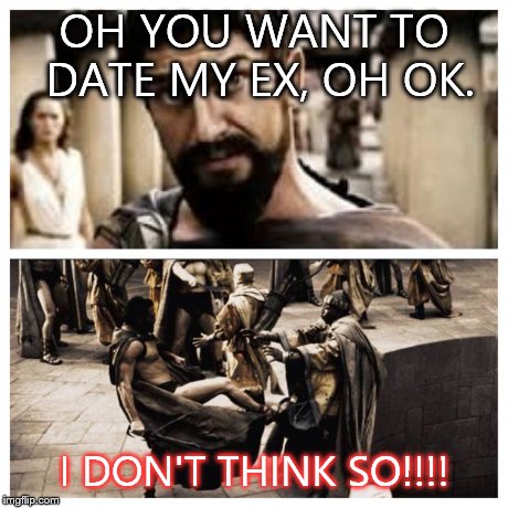 300 | OH YOU WANT TO DATE MY EX, OH OK. I DON'T THINK SO!!!! | image tagged in 300 | made w/ Imgflip meme maker