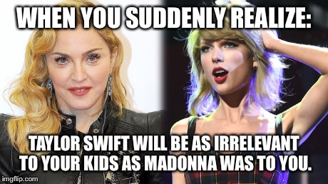 Shake it off | WHEN YOU SUDDENLY REALIZE: TAYLOR SWIFT WILL BE AS IRRELEVANT TO YOUR KIDS AS MADONNA WAS TO YOU. | image tagged in taylor swift,madonna,shake it off,parenting | made w/ Imgflip meme maker