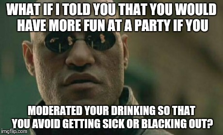 I get tired of seeing this... Every time, I swear.. | WHAT IF I TOLD YOU THAT YOU WOULD HAVE MORE FUN AT A PARTY IF YOU MODERATED YOUR DRINKING SO THAT YOU AVOID GETTING SICK OR BLACKING OUT? | image tagged in memes,matrix morpheus | made w/ Imgflip meme maker
