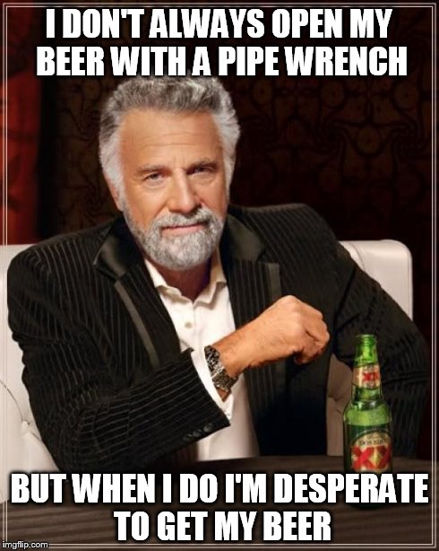 The Most Interesting Man In The World | I DON'T ALWAYS OPEN MY BEER WITH A PIPE WRENCH BUT WHEN I DO I'M DESPERATE TO GET MY BEER | image tagged in memes,the most interesting man in the world | made w/ Imgflip meme maker