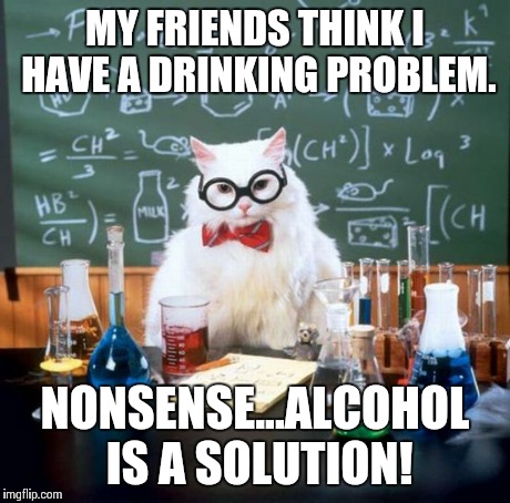 Chemistry Cat Meme | MY FRIENDS THINK I HAVE A DRINKING PROBLEM. NONSENSE...ALCOHOL IS A SOLUTION! | image tagged in memes,chemistry cat | made w/ Imgflip meme maker
