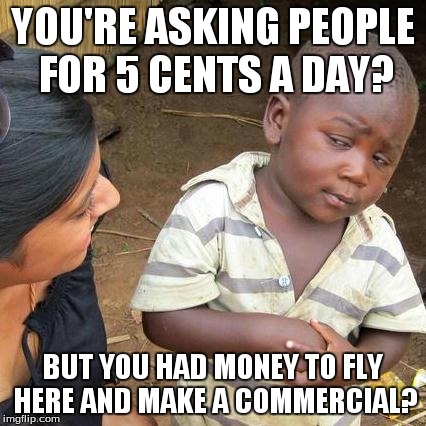 Third World Skeptical Kid Meme | YOU'RE ASKING PEOPLE FOR 5 CENTS A DAY? BUT YOU HAD MONEY TO FLY HERE AND MAKE A COMMERCIAL? | image tagged in memes,third world skeptical kid | made w/ Imgflip meme maker