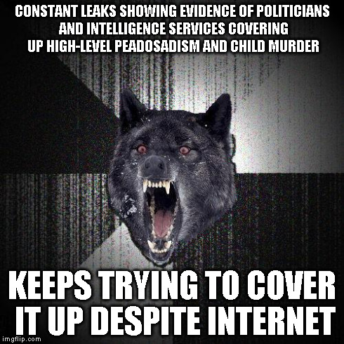 Insanity wolf | CONSTANT LEAKS SHOWING EVIDENCE OF POLITICIANS AND INTELLIGENCE SERVICES COVERING UP HIGH-LEVEL PEADOSADISM AND CHILD MURDER KEEPS TRYING TO | image tagged in insanity wolf,AdviceAnimals | made w/ Imgflip meme maker