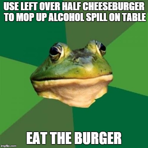 Foul Bachelor Frog | USE LEFT OVER HALF CHEESEBURGER TO MOP UP ALCOHOL SPILL ON TABLE EAT THE BURGER | image tagged in memes,foul bachelor frog,AdviceAnimals | made w/ Imgflip meme maker
