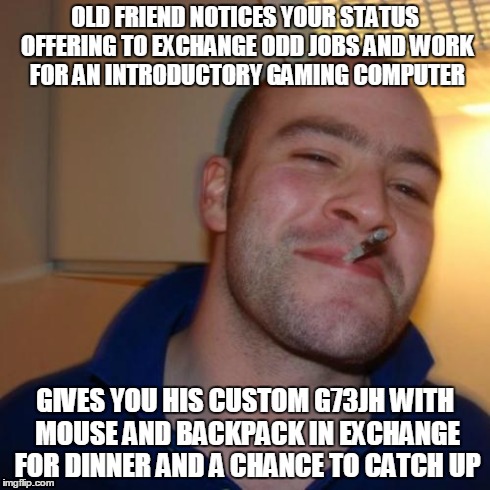 Good Guy Greg Meme | OLD FRIEND NOTICES YOUR STATUS OFFERING TO EXCHANGE ODD JOBS AND WORK FOR AN INTRODUCTORY GAMING COMPUTER GIVES YOU HIS CUSTOM G73JH WITH MO | image tagged in memes,good guy greg | made w/ Imgflip meme maker