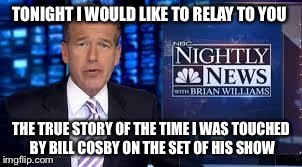 TONIGHT I WOULD LIKE TO RELAY TO YOU THE TRUE STORY OF THE TIME I WAS TOUCHED BY BILL COSBY ON THE SET OF HIS SHOW | image tagged in brian williams,bill cosby,liar | made w/ Imgflip meme maker