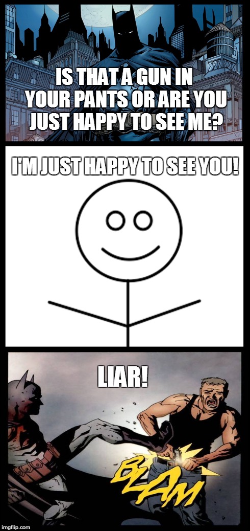 No one is ever happy to see Batman... | IS THAT A GUN IN YOUR PANTS OR ARE YOU JUST HAPPY TO SEE ME? I'M JUST HAPPY TO SEE YOU! LIAR! | image tagged in batman,memes | made w/ Imgflip meme maker
